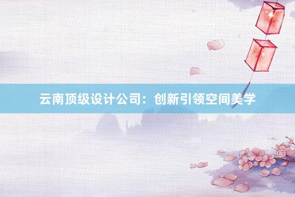 云南顶级设计公司：创新引领空间美学